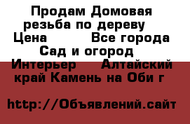 Продам Домовая резьба по дереву  › Цена ­ 500 - Все города Сад и огород » Интерьер   . Алтайский край,Камень-на-Оби г.
